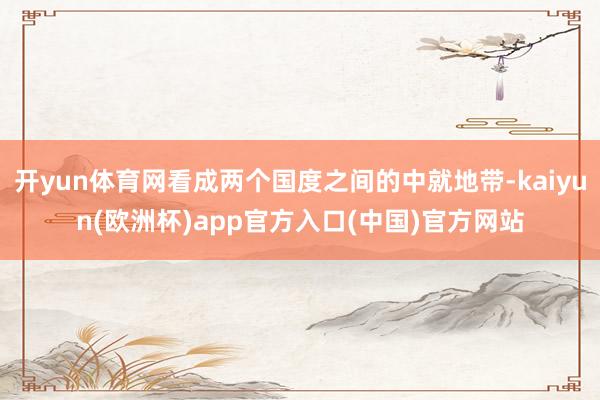 开yun体育网看成两个国度之间的中就地带-kaiyun(欧洲杯)app官方入口(中国)官方网站