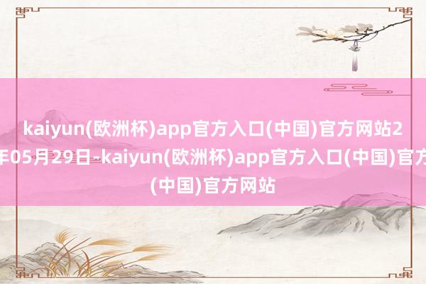 kaiyun(欧洲杯)app官方入口(中国)官方网站 2024年05月29日-kaiyun(欧洲杯)app官方入口(中国)官方网站