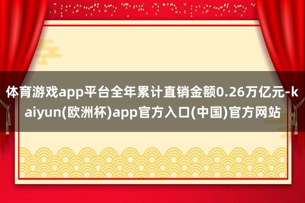 体育游戏app平台全年累计直销金额0.26万亿元-kaiyun(欧洲杯)app官方入口(中国)官方网站