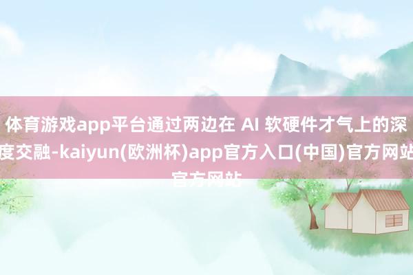 体育游戏app平台通过两边在 AI 软硬件才气上的深度交融-kaiyun(欧洲杯)app官方入口(中国)官方网站