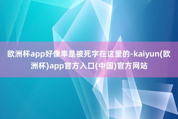 欧洲杯app好像率是被死字在这里的-kaiyun(欧洲杯)app官方入口(中国)官方网站