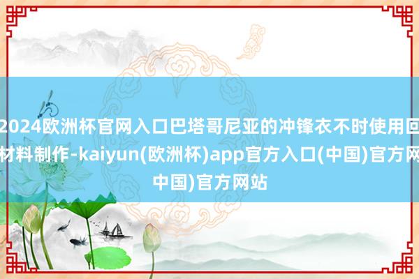 2024欧洲杯官网入口巴塔哥尼亚的冲锋衣不时使用回收材料制作-kaiyun(欧洲杯)app官方入口(中国)官方网站