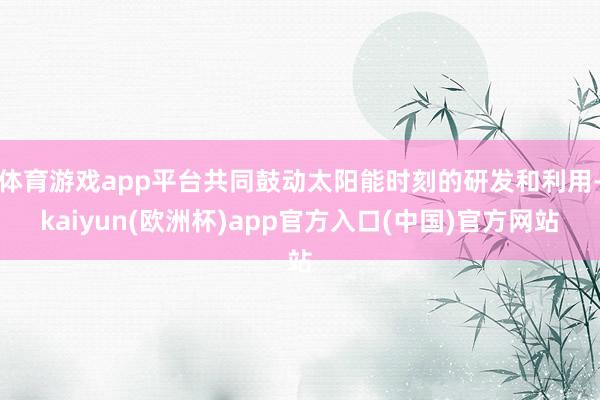 体育游戏app平台共同鼓动太阳能时刻的研发和利用-kaiyun(欧洲杯)app官方入口(中国)官方网站