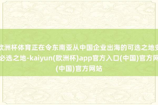 欧洲杯体育正在令东南亚从中国企业出海的可选之地变为必选之地-kaiyun(欧洲杯)app官方入口(中国)官方网站