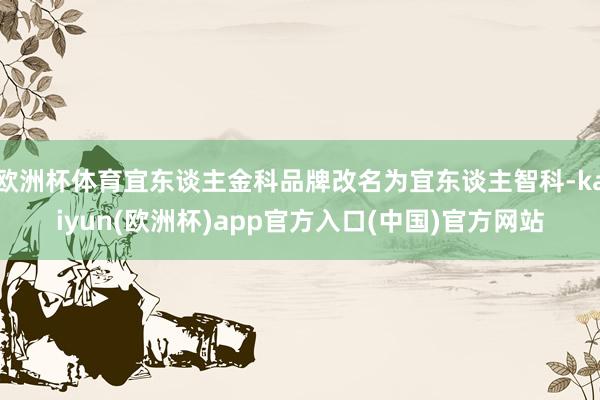 欧洲杯体育宜东谈主金科品牌改名为宜东谈主智科-kaiyun(欧洲杯)app官方入口(中国)官方网站