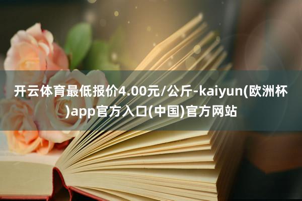 开云体育最低报价4.00元/公斤-kaiyun(欧洲杯)app官方入口(中国)官方网站