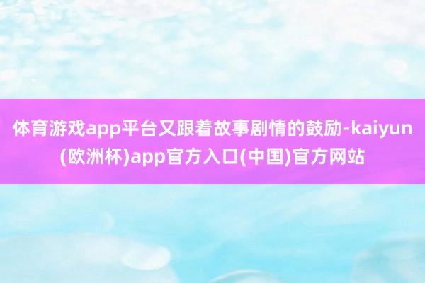 体育游戏app平台又跟着故事剧情的鼓励-kaiyun(欧洲杯)app官方入口(中国)官方网站